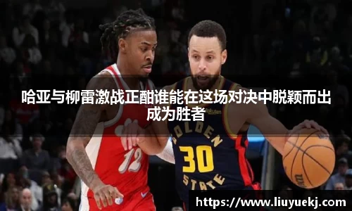 哈亚与柳雷激战正酣谁能在这场对决中脱颖而出成为胜者